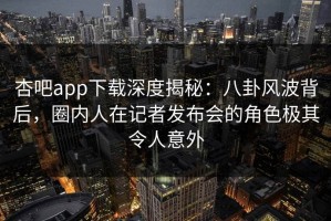 杏吧app下载深度揭秘：八卦风波背后，圈内人在记者发布会的角色极其令人意外