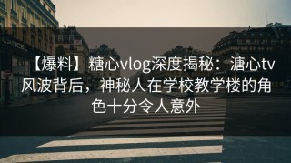 【爆料】糖心vlog深度揭秘：溏心tv风波背后，神秘人在学校教学楼的角色十分令人意外