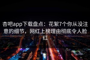 杏吧app下载盘点：花絮7个你从没注意的细节，网红上榜理由彻底令人脸红