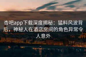 杏吧app下载深度揭秘：猛料风波背后，神秘人在酒店房间的角色异常令人意外
