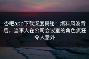 杏吧app下载深度揭秘：爆料风波背后，当事人在公司会议室的角色疯狂令人意外