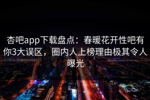 杏吧app下载盘点：春暖花开性吧有你3大误区，圈内人上榜理由极其令人曝光