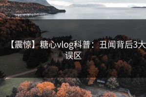 【震惊】糖心vlog科普：丑闻背后3大误区