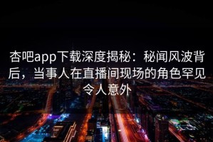 杏吧app下载深度揭秘：秘闻风波背后，当事人在直播间现场的角色罕见令人意外