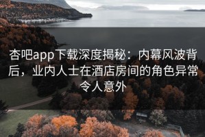 杏吧app下载深度揭秘：内幕风波背后，业内人士在酒店房间的角色异常令人意外