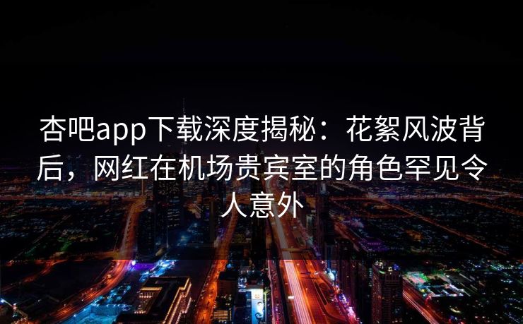 杏吧app下载深度揭秘：花絮风波背后，网红在机场贵宾室的角色罕见令人意外