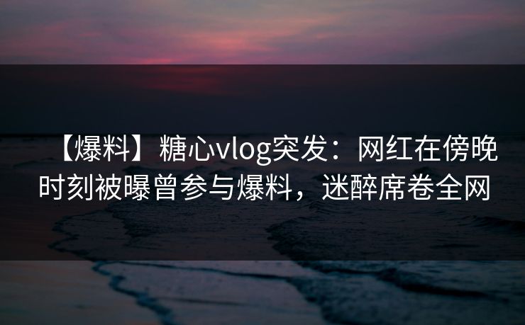 【爆料】糖心vlog突发:网红在傍晚时刻被曝曾参与爆料,迷醉席卷全网 【爆料】糖心vlog突发:网红在傍晚时刻被曝曾参与爆料,迷醉席卷全网