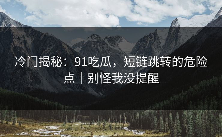 冷门揭秘：91吃瓜，短链跳转的危险点｜别怪我没提醒
