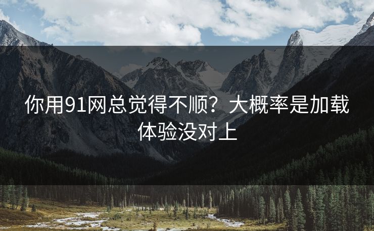 你用91网总觉得不顺？大概率是加载体验没对上