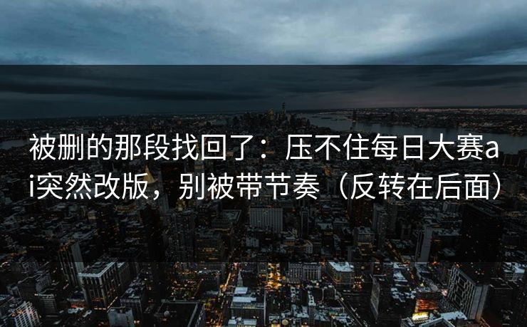 被删的那段找回了：压不住每日大赛ai突然改版，别被带节奏（反转在后面）
