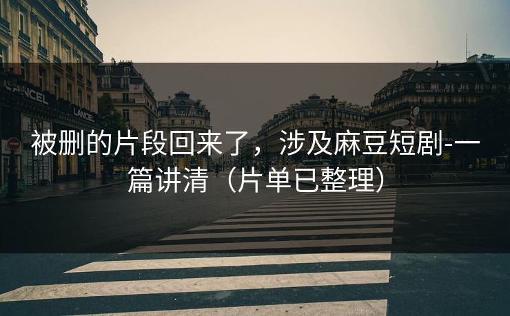 被删的片段回来了，涉及麻豆短剧-一篇讲清（片单已整理）