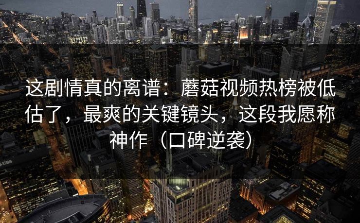 这剧情真的离谱：蘑菇视频热榜被低估了，最爽的关键镜头，这段我愿称神作（口碑逆袭）