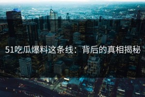 51吃瓜爆料这条线：背后的真相揭秘