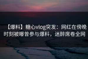 【爆料】糖心vlog突发：网红在傍晚时刻被曝曾参与爆料，迷醉席卷全网