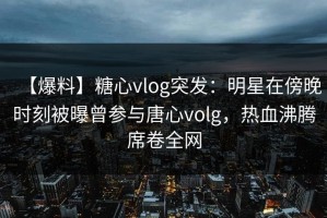 【爆料】糖心vlog突发：明星在傍晚时刻被曝曾参与唐心volg，热血沸腾席卷全网