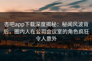 杏吧app下载深度揭秘：秘闻风波背后，圈内人在公司会议室的角色疯狂令人意外