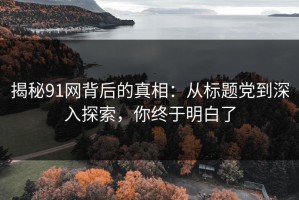 揭秘91网背后的真相：从标题党到深入探索，你终于明白了