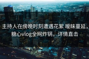 主持人在傍晚时刻遭遇花絮 暧昧蔓延，糖心vlog全网炸锅，详情直击