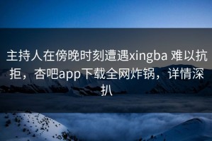 主持人在傍晚时刻遭遇xingba 难以抗拒，杏吧app下载全网炸锅，详情深扒