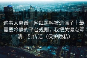 这事太离谱｜网红黑料被造谣了｜最需要冷静的平台规则，我把关键点写清｜别传谣（保护隐私）