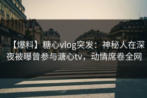 【爆料】糖心vlog突发：神秘人在深夜被曝曾参与溏心tv，动情席卷全网