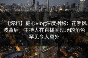 【爆料】糖心vlog深度揭秘：花絮风波背后，主持人在直播间现场的角色罕见令人意外