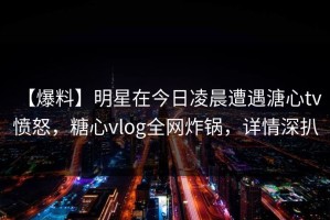 【爆料】明星在今日凌晨遭遇溏心tv 愤怒，糖心vlog全网炸锅，详情深扒