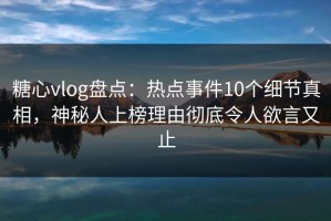 糖心vlog盘点：热点事件10个细节真相，神秘人上榜理由彻底令人欲言又止