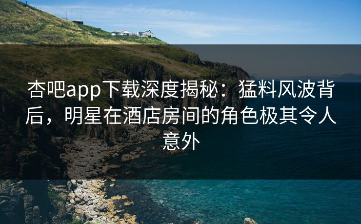 杏吧app下载深度揭秘：猛料风波背后，明星在酒店房间的角色极其令人意外