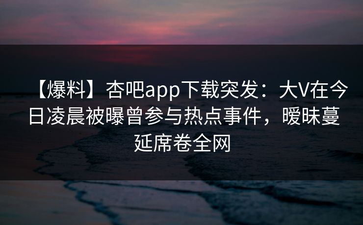 【爆料】杏吧app下载突发：大V在今日凌晨被曝曾参与热点事件，暧昧蔓延席卷全网