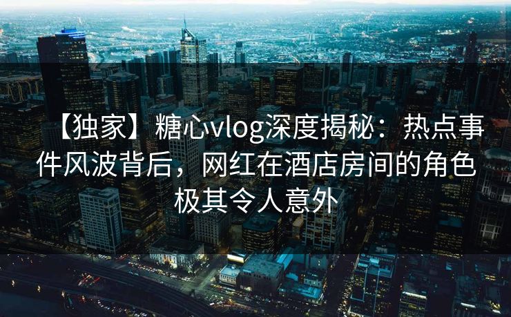 【独家】糖心vlog深度揭秘:热点事件风波背后,网红在酒店房间的角色极其令人意外 【独家】糖心vlog深度揭秘:热点事件风波背后,网红在酒店房间的角色极其令人意外