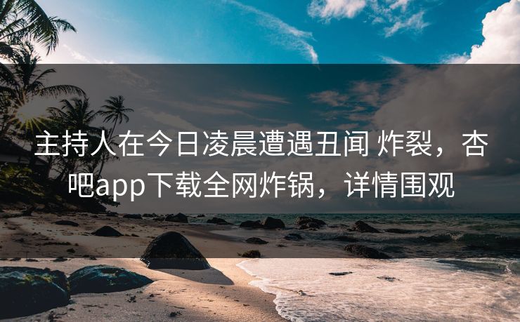 主持人在今日凌晨遭遇丑闻 炸裂，杏吧app下载全网炸锅，详情围观