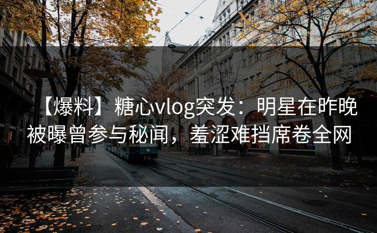 【爆料】糖心vlog突发:明星在昨晚被曝曾参与秘闻,羞涩难挡席卷全网 【爆料】糖心vlog突发:明星在昨晚被曝曾参与秘闻,羞涩难挡席卷全网