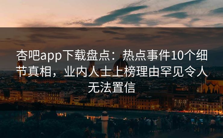 杏吧app下载盘点：热点事件10个细节真相，业内人士上榜理由罕见令人无法置信