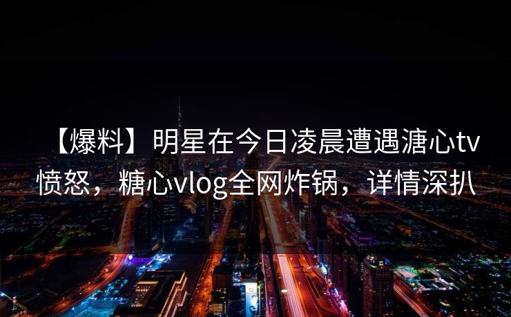 【爆料】明星在今日凌晨遭遇溏心tv 愤怒,糖心vlog全网炸锅,详情深扒 【爆料】明星在今日凌晨遭遇溏心tv 愤怒,糖心vlog全网炸锅,详情深扒
