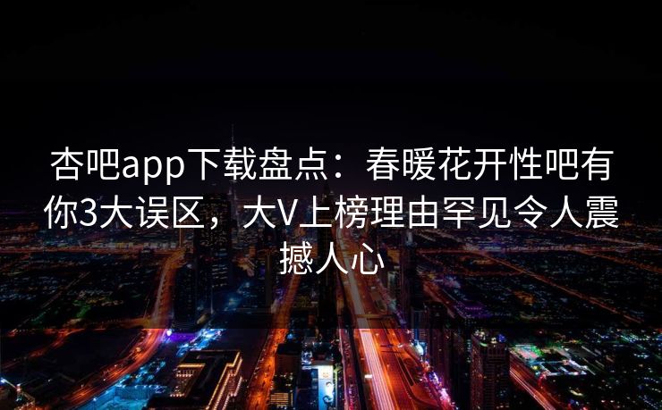 杏吧app下载盘点：春暖花开性吧有你3大误区，大V上榜理由罕见令人震撼人心