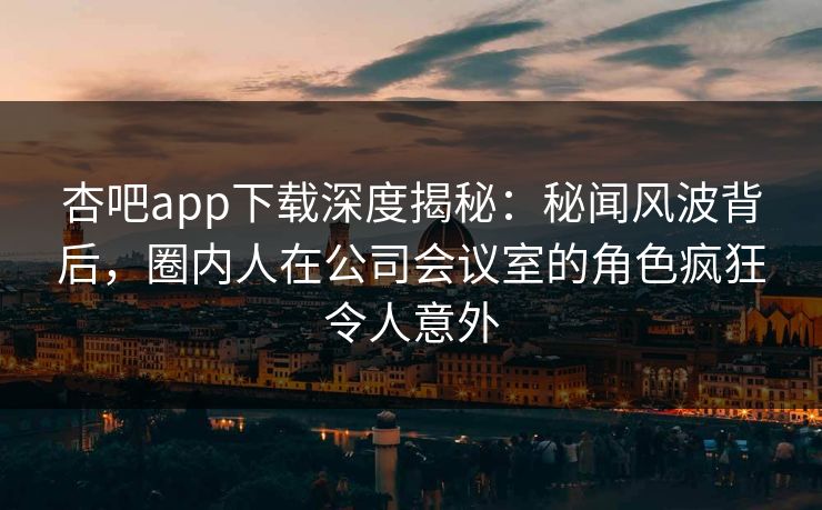 杏吧app下载深度揭秘:秘闻风波背后,圈内人在公司会议室的角色疯狂令人意外 杏吧app下载深度揭秘:秘闻风波背后,圈内人在公司会议室的角色疯狂令人意外