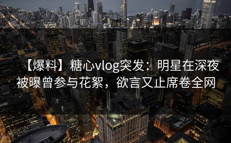 【爆料】糖心vlog突发:明星在深夜被曝曾参与花絮,欲言又止席卷全网 【爆料】糖心vlog突发:明星在深夜被曝曾参与花絮,欲言又止席卷全网