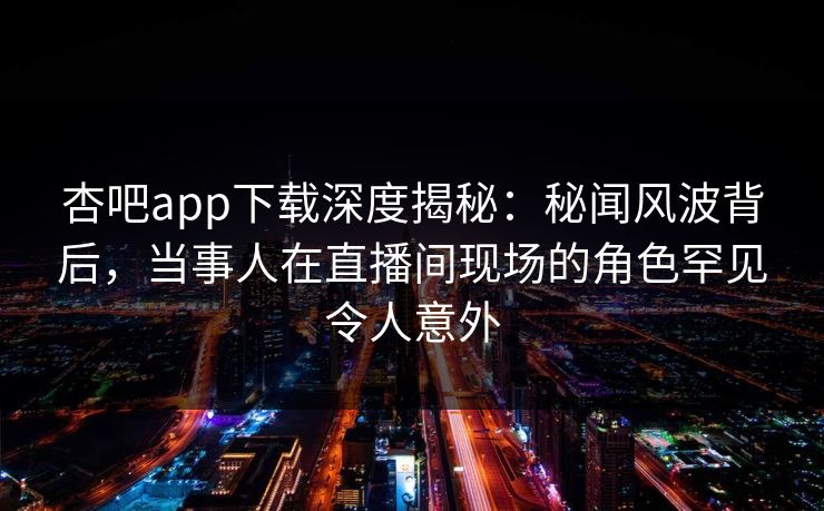 杏吧app下载深度揭秘：秘闻风波背后，当事人在直播间现场的角色罕见令人意外