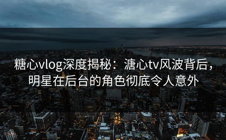 糖心vlog深度揭秘:溏心tv风波背后,明星在后台的角色彻底令人意外 糖心vlog深度揭秘:溏心tv风波背后,明星在后台的角色彻底令人意外