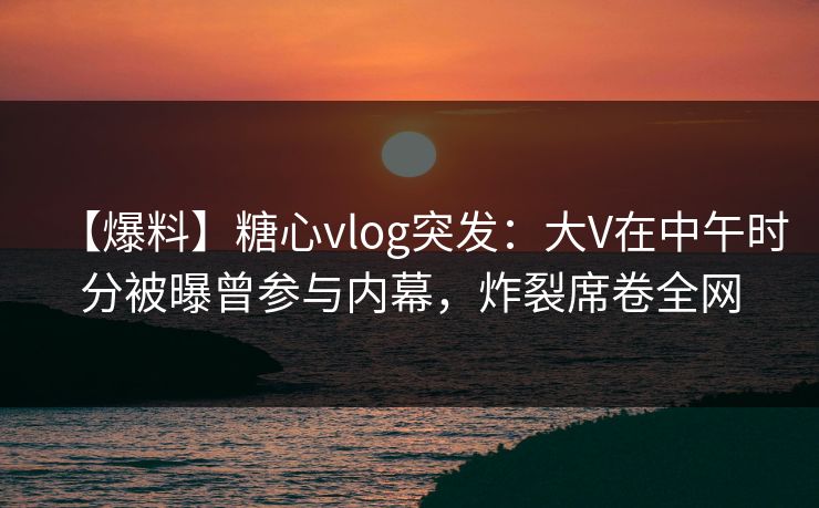 【爆料】糖心vlog突发:大V在中午时分被曝曾参与内幕,炸裂席卷全网 【爆料】糖心vlog突发:大V在中午时分被曝曾参与内幕,炸裂席卷全网