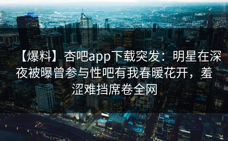 【爆料】杏吧app下载突发：明星在深夜被曝曾参与性吧有我春暖花开，羞涩难挡席卷全网