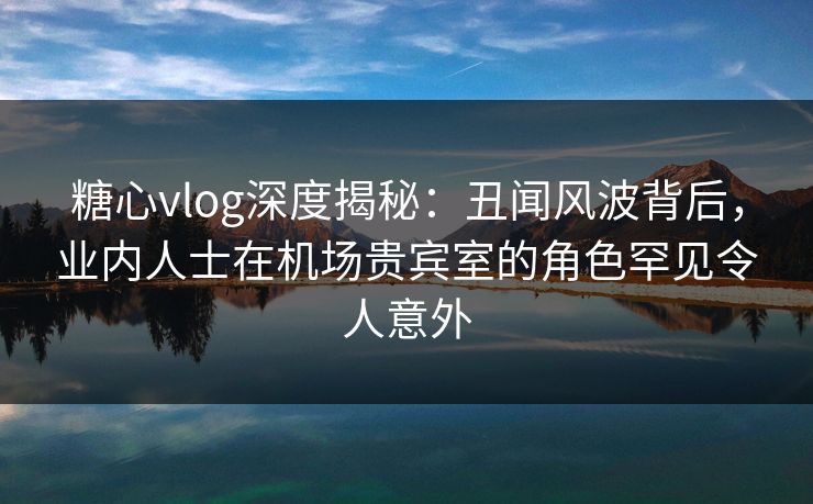 糖心vlog深度揭秘：丑闻风波背后，业内人士在机场贵宾室的角色罕见令人意外