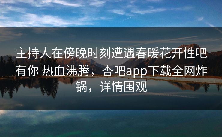 主持人在傍晚时刻遭遇春暖花开性吧有你 热血沸腾，杏吧app下载全网炸锅，详情围观