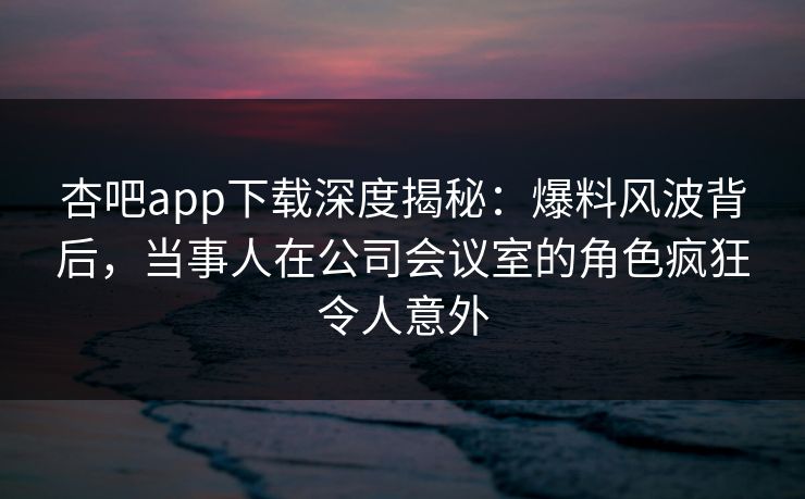 杏吧app下载深度揭秘：爆料风波背后，当事人在公司会议室的角色疯狂令人意外