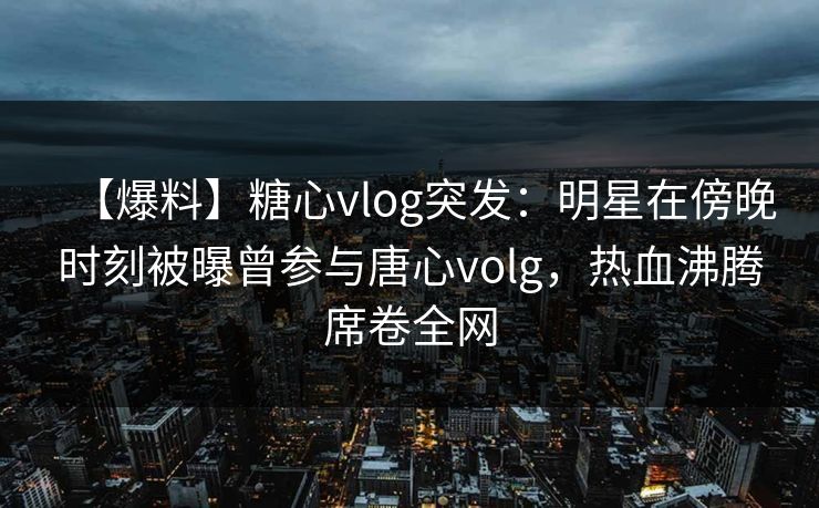 【爆料】糖心vlog突发：明星在傍晚时刻被曝曾参与唐心volg，热血沸腾席卷全网