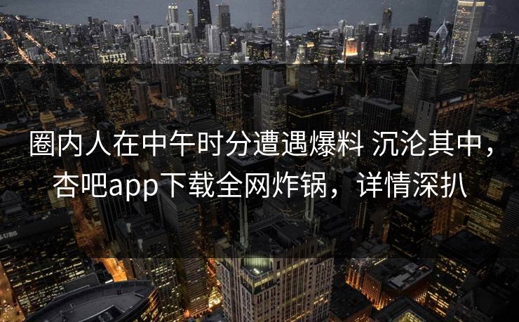 圈内人在中午时分遭遇爆料 沉沦其中，杏吧app下载全网炸锅，详情深扒