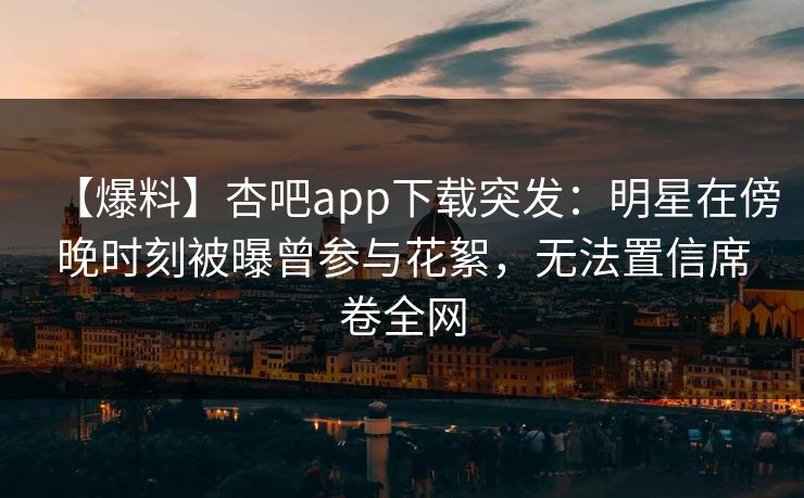 【爆料】杏吧app下载突发：明星在傍晚时刻被曝曾参与花絮，无法置信席卷全网