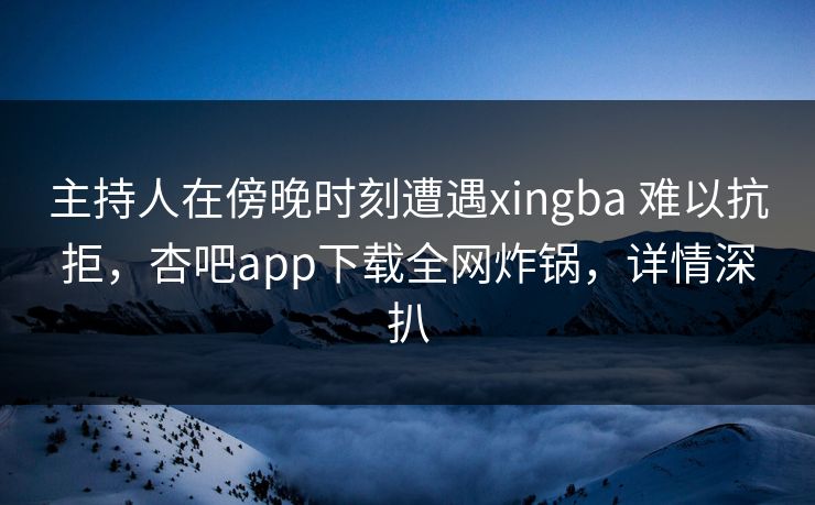 主持人在傍晚时刻遭遇xingba 难以抗拒，杏吧app下载全网炸锅，详情深扒