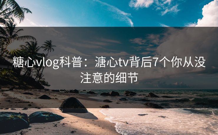 糖心vlog科普：溏心tv背后7个你从没注意的细节
